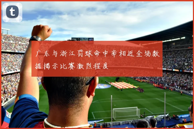 广东与浙江罚球命中率相近全场数据揭示比赛激烈程度