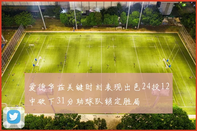 爱德华兹关键时刻表现出色24投12中砍下31分助球队锁定胜局