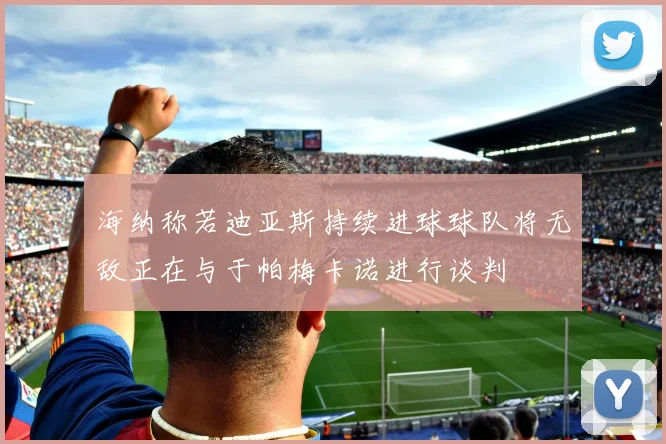 海纳称若迪亚斯持续进球球队将无敌正在与于帕梅卡诺进行谈判