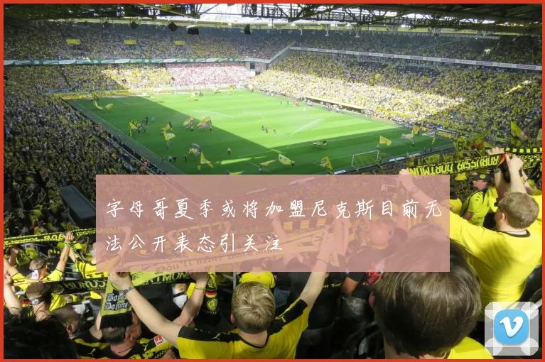 字母哥夏季或将加盟尼克斯目前无法公开表态引关注