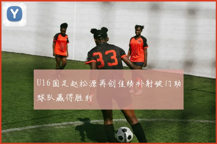 U16国足赵松源再创佳绩补射破门助球队赢得胜利