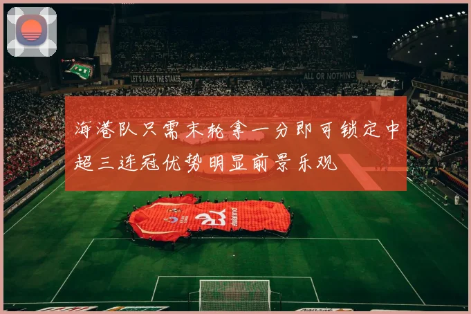 海港队只需末轮拿一分即可锁定中超三连冠优势明显前景乐观